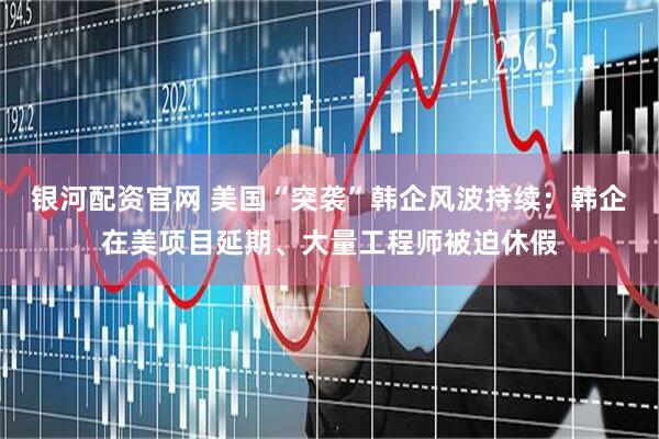 银河配资官网 美国“突袭”韩企风波持续：韩企在美项目延期、大量工程师被迫休假