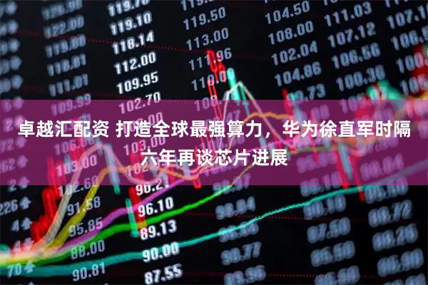 卓越汇配资 打造全球最强算力，华为徐直军时隔六年再谈芯片进展