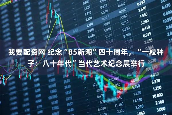 我要配资网 纪念“85新潮”四十周年,“一粒种子:八十年代”当代艺术纪念展举行
