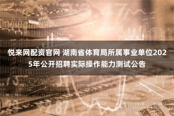 悦来网配资官网 湖南省体育局所属事业单位2025年公开招聘实际操作能力测试公告