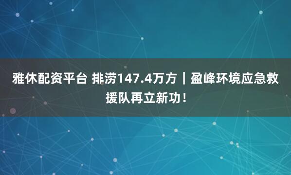 雅休配资平台 排涝147.4万方｜盈峰环境应急救援队再立新功！