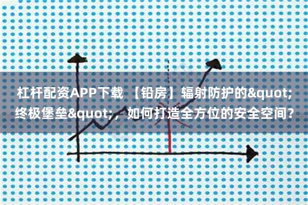 杠杆配资APP下载 【铅房】辐射防护的"终极堡垒"，如何打造全方位的安全空间？
