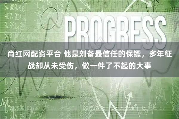 尚红网配资平台 他是刘备最信任的保镖,多年征战却从未受伤,做一件了不起的大事