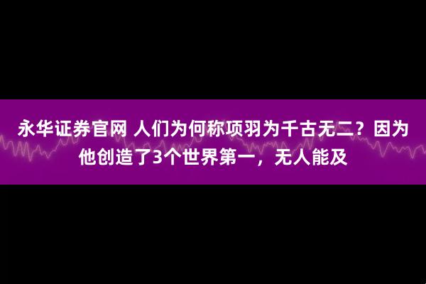 永华证券官网 人们为何称项羽为千古无二?因为他创造了3个世界第一,无人能及