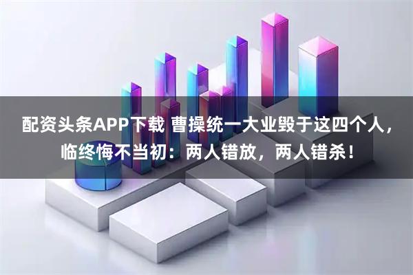 配资头条APP下载 曹操统一大业毁于这四个人，临终悔不当初：两人错放，两人错杀！