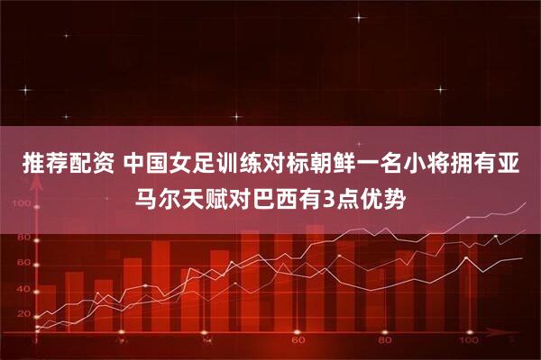 推荐配资 中国女足训练对标朝鲜一名小将拥有亚马尔天赋对巴西有3点优势